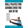 Wall Pilates for Seniors Over the age of 60: Improve Strength, Flexibility and Balance Using Low-Impact Pilates, The Complete Guide to Home Wall Worko