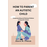 How to Parent an Autistic Child: Understanding and Raising Children Living with Autism