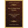 How To Make Good Pictures: A Book For The Amateur Photographer (1922)