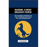 Raising a Irish Draught Horse: The Complete Handbook On How To Raising And Caring For Irish Draught horse