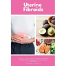 Uterine Fibroids: A Step-by-Step Guide for Women to Managing Fibroids Through Diet and Other Natural Methods