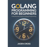 Golang Programming For Beginners: A Step-by-Step Guide to Golang Programming