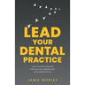 Lead Your Dental Practice: How to Build a Practice That You, Your People and Your Patients Love