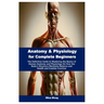 Anatomy & Physiology for Complete Beginners: The Definitive Guide to Mastering the Basics of Human Anatomy and Physiology On How the Body's Structure